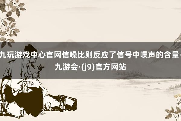 九玩游戏中心官网信噪比则反应了信号中噪声的含量-九游会·(j9)官方网站