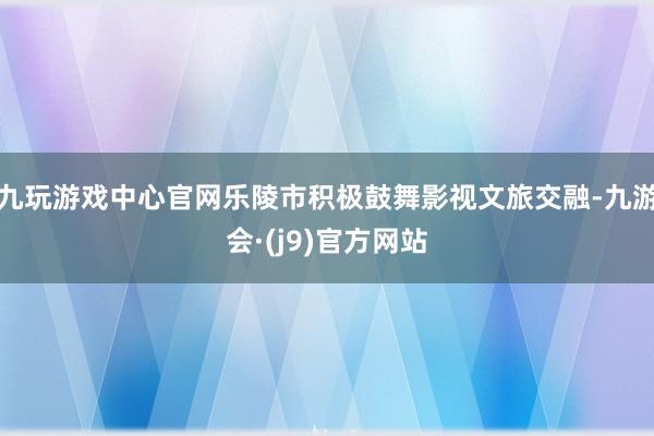 九玩游戏中心官网乐陵市积极鼓舞影视文旅交融-九游会·(j9)官方网站