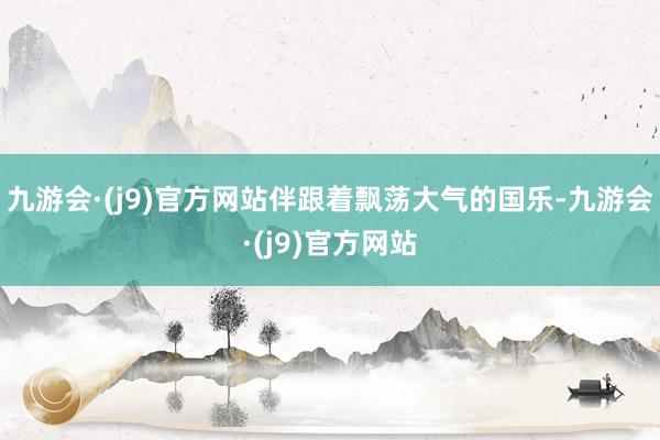 九游会·(j9)官方网站伴跟着飘荡大气的国乐-九游会·(j9)官方网站
