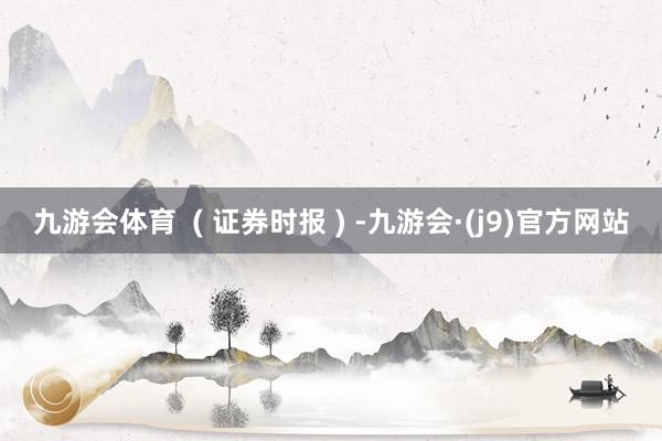 九游会体育  ( 证券时报 ) -九游会·(j9)官方网站