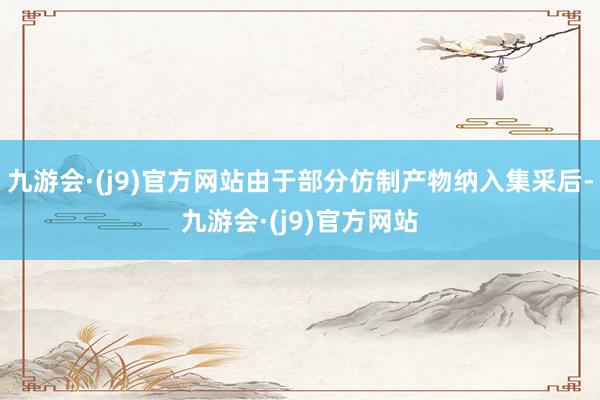 九游会·(j9)官方网站由于部分仿制产物纳入集采后-九游会·(j9)官方网站