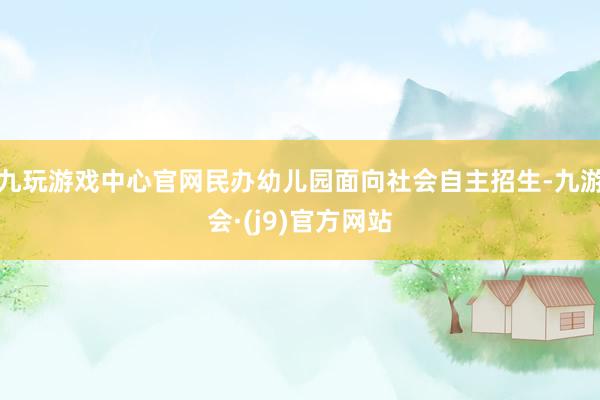 九玩游戏中心官网民办幼儿园面向社会自主招生-九游会·(j9)官方网站