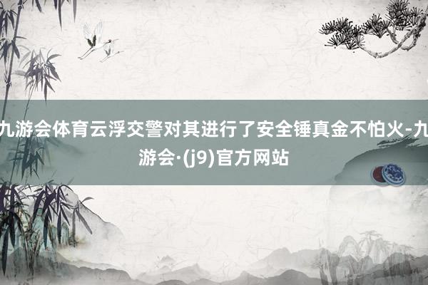 九游会体育云浮交警对其进行了安全锤真金不怕火-九游会·(j9)官方网站