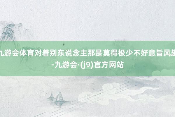 九游会体育对着别东说念主那是莫得极少不好意旨风趣-九游会·(j9)官方网站