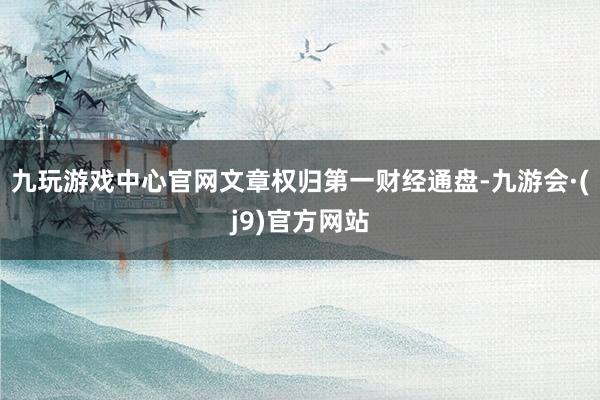 九玩游戏中心官网文章权归第一财经通盘-九游会·(j9)官方网站
