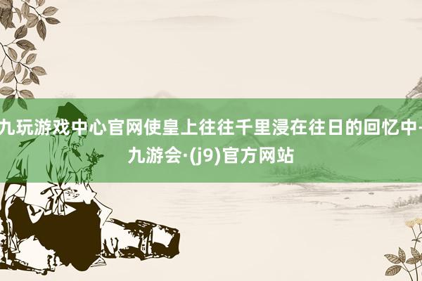 九玩游戏中心官网使皇上往往千里浸在往日的回忆中-九游会·(j9)官方网站