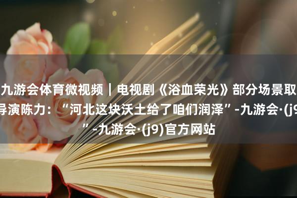 九游会体育微视频｜电视剧《浴血荣光》部分场景取自石家庄 导演陈力：“河北这块沃土给了咱们润泽”-九游会·(j9)官方网站