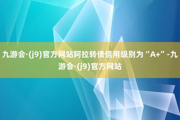 九游会·(j9)官方网站阿拉转债信用级别为“A+”-九游会·(j9)官方网站