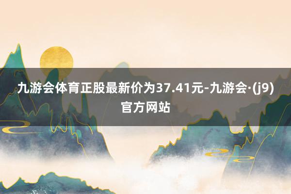 九游会体育正股最新价为37.41元-九游会·(j9)官方网站