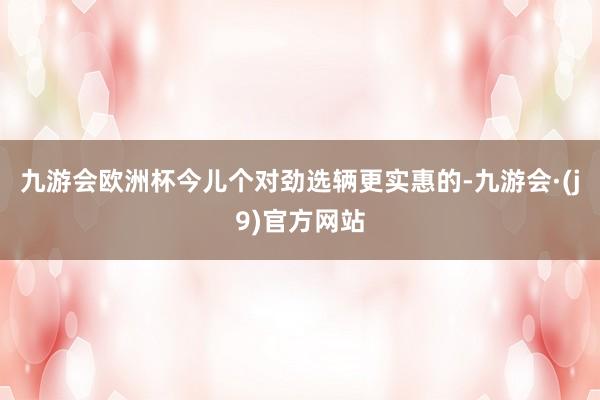 九游会欧洲杯今儿个对劲选辆更实惠的-九游会·(j9)官方网站