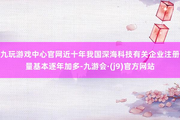 九玩游戏中心官网近十年我国深海科技有关企业注册量基本逐年加多-九游会·(j9)官方网站