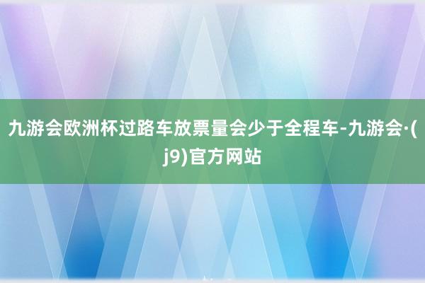 九游会欧洲杯过路车放票量会少于全程车-九游会·(j9)官方网站