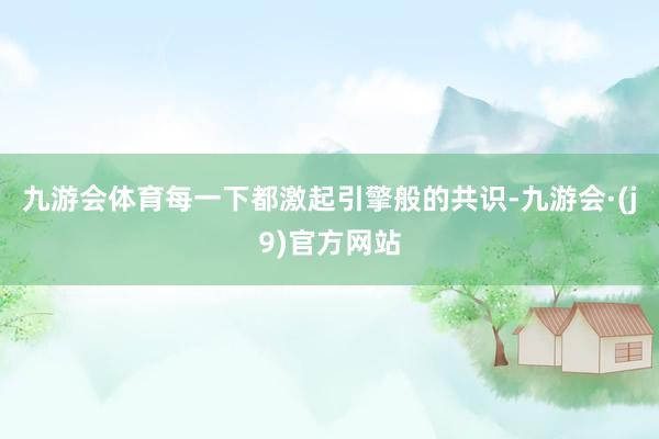 九游会体育每一下都激起引擎般的共识-九游会·(j9)官方网站