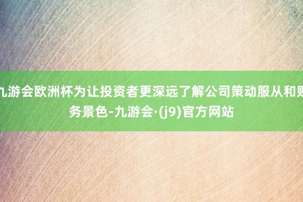 九游会欧洲杯为让投资者更深远了解公司策动服从和财务景色-九游会·(j9)官方网站