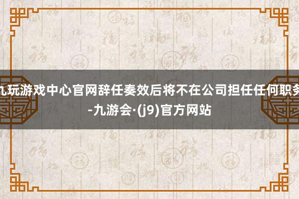 九玩游戏中心官网辞任奏效后将不在公司担任任何职务-九游会·(j9)官方网站