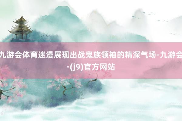 九游会体育迷漫展现出战鬼族领袖的精深气场-九游会·(j9)官方网站