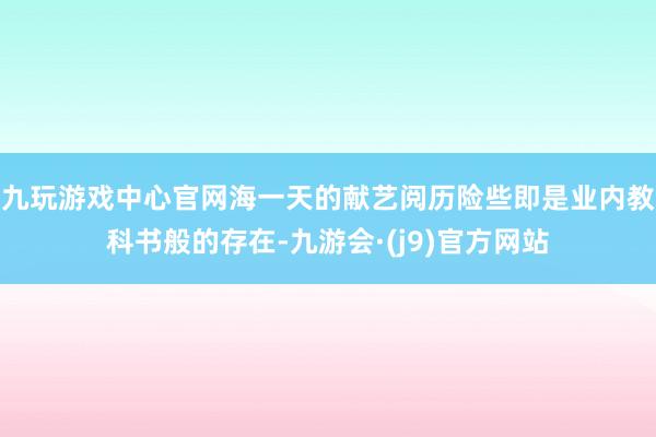 九玩游戏中心官网海一天的献艺阅历险些即是业内教科书般的存在-九游会·(j9)官方网站