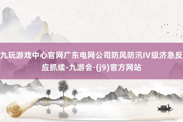 九玩游戏中心官网广东电网公司防风防汛IV级济急反应抓续-九游会·(j9)官方网站