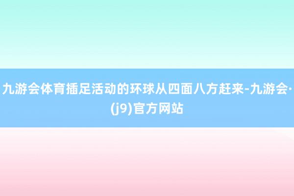 九游会体育插足活动的环球从四面八方赶来-九游会·(j9)官方网站