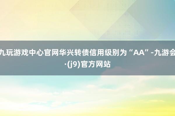 九玩游戏中心官网华兴转债信用级别为“AA”-九游会·(j9)官方网站