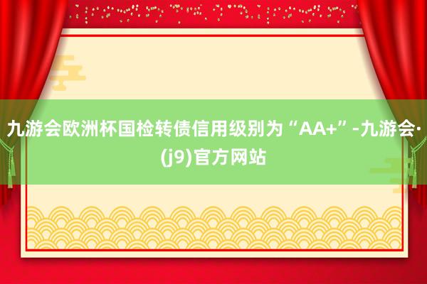 九游会欧洲杯国检转债信用级别为“AA+”-九游会·(j9)官方网站