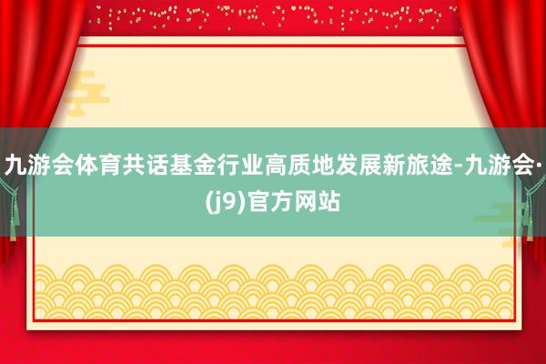 九游会体育共话基金行业高质地发展新旅途-九游会·(j9)官方网站