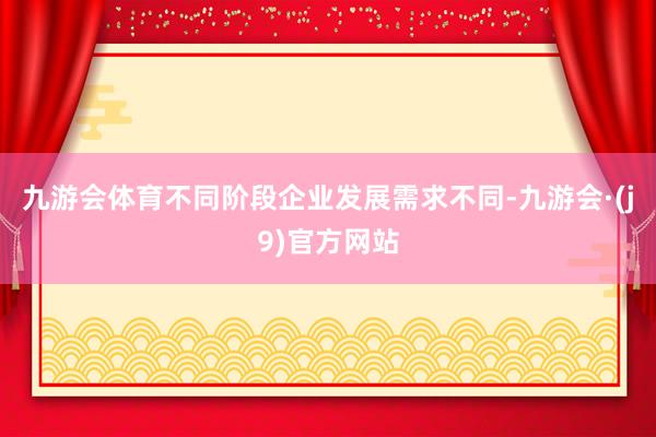 九游会体育不同阶段企业发展需求不同-九游会·(j9)官方网站