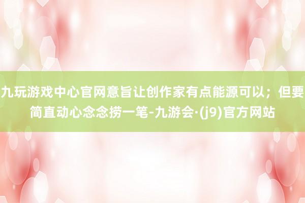 九玩游戏中心官网意旨让创作家有点能源可以；但要简直动心念念捞一笔-九游会·(j9)官方网站