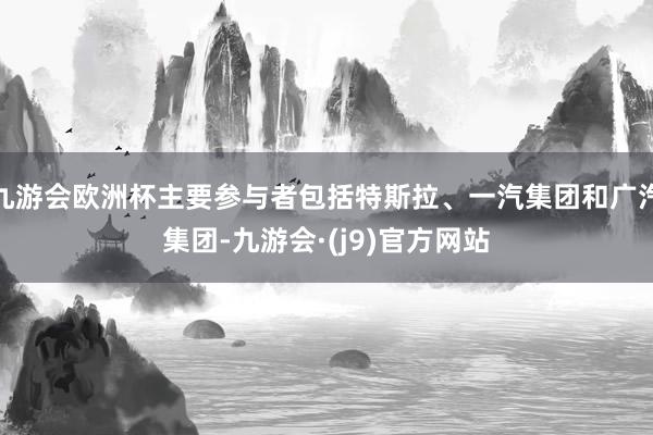 九游会欧洲杯主要参与者包括特斯拉、一汽集团和广汽集团-九游会·(j9)官方网站