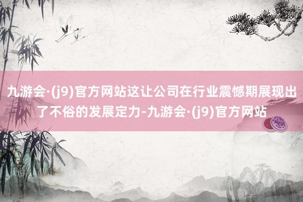 九游会·(j9)官方网站这让公司在行业震憾期展现出了不俗的发展定力-九游会·(j9)官方网站