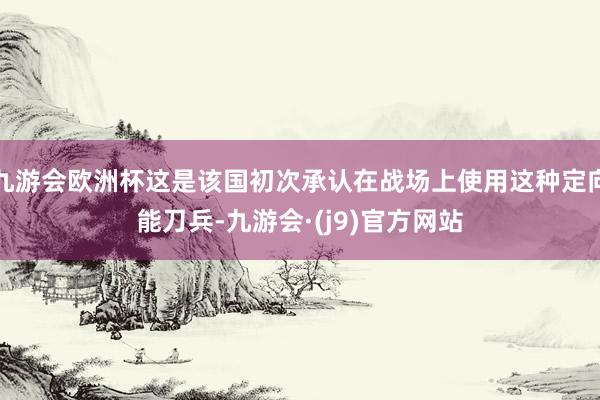 九游会欧洲杯这是该国初次承认在战场上使用这种定向能刀兵-九游会·(j9)官方网站
