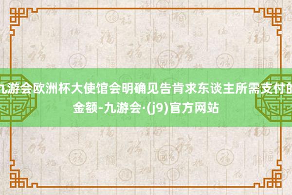 九游会欧洲杯大使馆会明确见告肯求东谈主所需支付的金额-九游会·(j9)官方网站