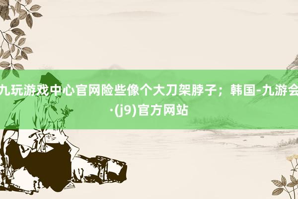 九玩游戏中心官网险些像个大刀架脖子；韩国-九游会·(j9)官方网站