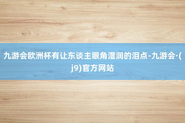九游会欧洲杯有让东谈主眼角湿润的泪点-九游会·(j9)官方网站