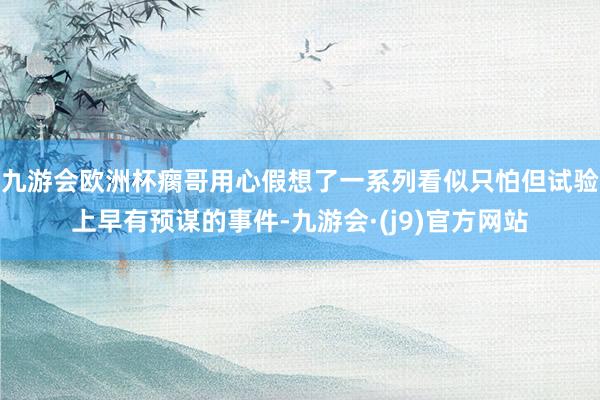 九游会欧洲杯瘸哥用心假想了一系列看似只怕但试验上早有预谋的事件-九游会·(j9)官方网站