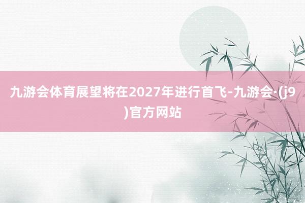 九游会体育展望将在2027年进行首飞-九游会·(j9)官方网站