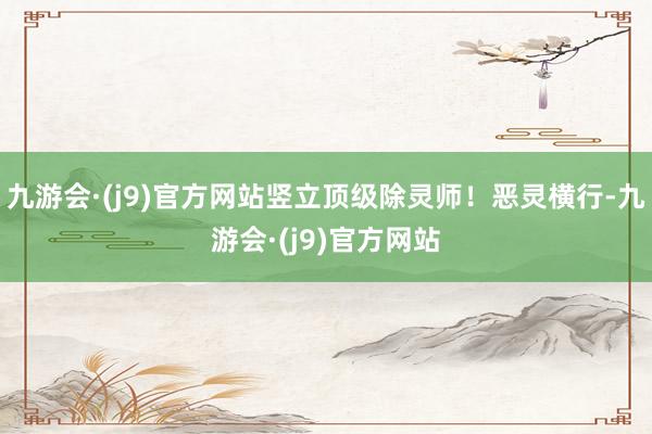 九游会·(j9)官方网站竖立顶级除灵师！恶灵横行-九游会·(j9)官方网站
