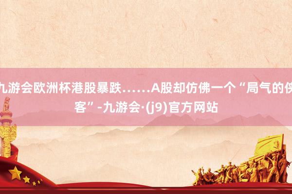 九游会欧洲杯港股暴跌……A股却仿佛一个“局气的侠客”-九游会·(j9)官方网站