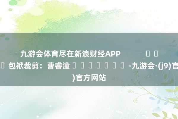 九游会体育尽在新浪财经APP            						包袱裁剪：曹睿潼 							-九游会·(j9)官方网站