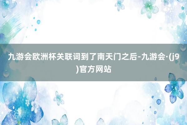 九游会欧洲杯关联词到了南天门之后-九游会·(j9)官方网站