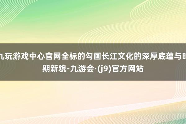 九玩游戏中心官网全标的勾画长江文化的深厚底蕴与时期新貌-九游会·(j9)官方网站