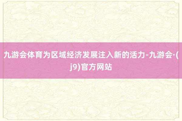九游会体育为区域经济发展注入新的活力-九游会·(j9)官方网站