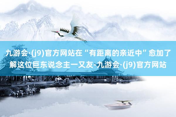 九游会·(j9)官方网站在“有距离的亲近中”愈加了解这位巨东说念主一又友-九游会·(j9)官方网站