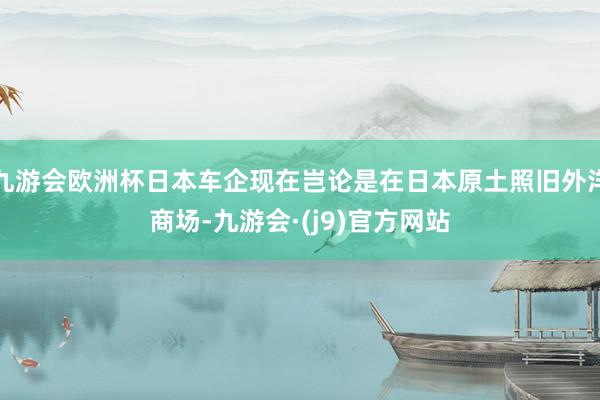 九游会欧洲杯日本车企现在岂论是在日本原土照旧外洋商场-九游会·(j9)官方网站