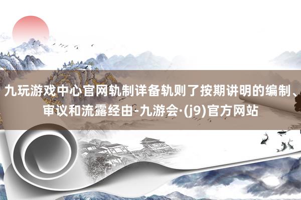 九玩游戏中心官网轨制详备轨则了按期讲明的编制、审议和流露经由-九游会·(j9)官方网站