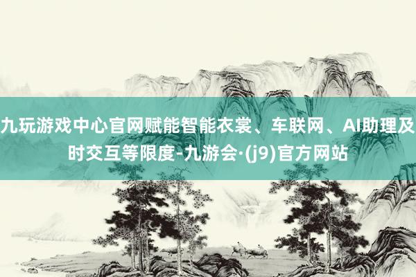 九玩游戏中心官网赋能智能衣裳、车联网、AI助理及时交互等限度-九游会·(j9)官方网站