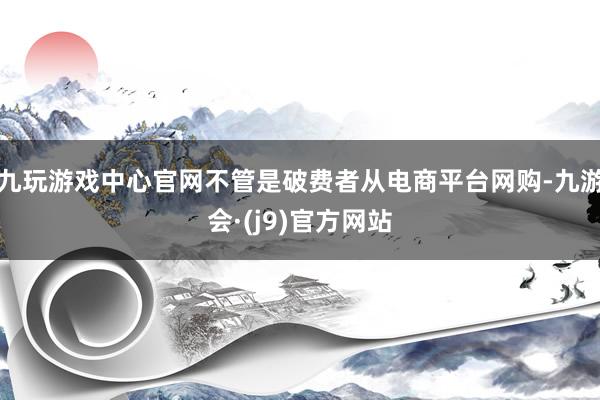 九玩游戏中心官网不管是破费者从电商平台网购-九游会·(j9)官方网站