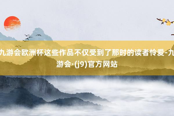 九游会欧洲杯这些作品不仅受到了那时的读者怜爱-九游会·(j9)官方网站