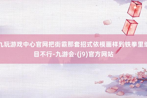 九玩游戏中心官网把街霸那套招式依模画样到铁拳里细目不行-九游会·(j9)官方网站