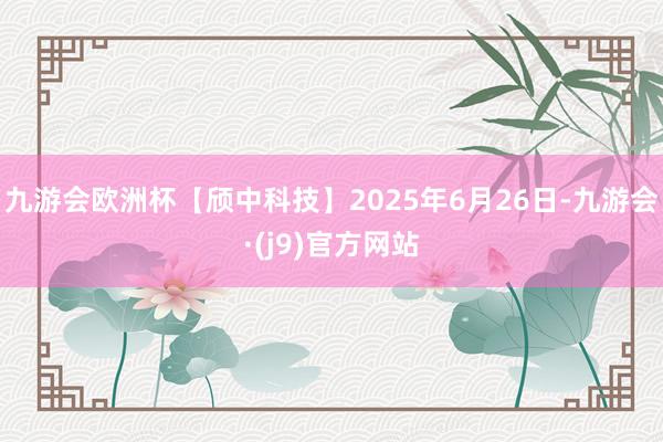 九游会欧洲杯【颀中科技】2025年6月26日-九游会·(j9)官方网站